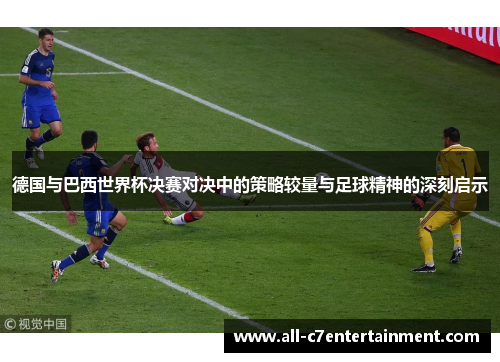 德国与巴西世界杯决赛对决中的策略较量与足球精神的深刻启示 德国与巴西世界杯决赛对决中的策略较量与足球精神的深刻启示