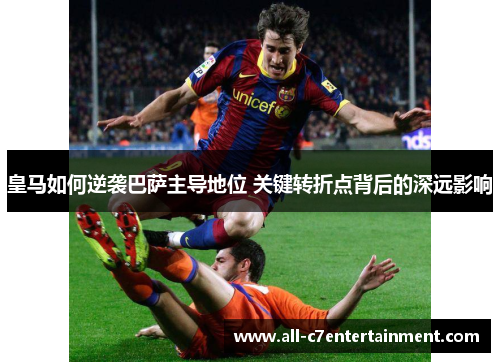 皇马如何逆袭巴萨主导地位 关键转折点背后的深远影响 皇马如何逆袭巴萨主导地位 关键转折点背后的深远影响