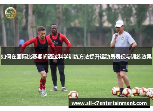 如何在国际比赛期间通过科学训练方法提升运动员表现与训练效果 如何在国际比赛期间通过科学训练方法提升运动员表现与训练效果