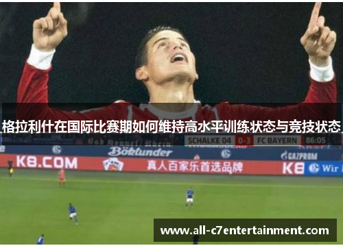 格拉利什在国际比赛期如何维持高水平训练状态与竞技状态 格拉利什在国际比赛期如何维持高水平训练状态与竞技状态