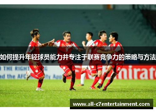 如何提升年轻球员能力并专注于联赛竞争力的策略与方法 如何提升年轻球员能力并专注于联赛竞争力的策略与方法