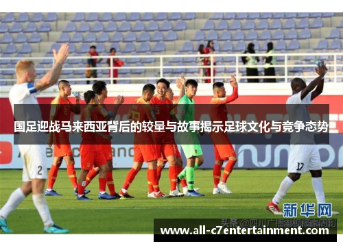 国足迎战马来西亚背后的较量与故事揭示足球文化与竞争态势 国足迎战马来西亚背后的较量与故事揭示足球文化与竞争态势