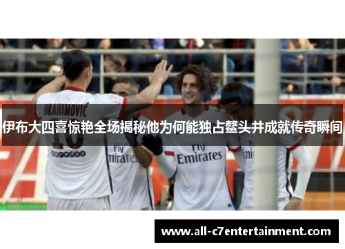 伊布大四喜惊艳全场揭秘他为何能独占鳌头并成就传奇瞬间 伊布大四喜惊艳全场揭秘他为何能独占鳌头并成就传奇瞬间