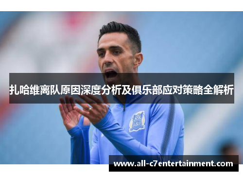 扎哈维离队原因深度分析及俱乐部应对策略全解析 扎哈维离队原因深度分析及俱乐部应对策略全解析