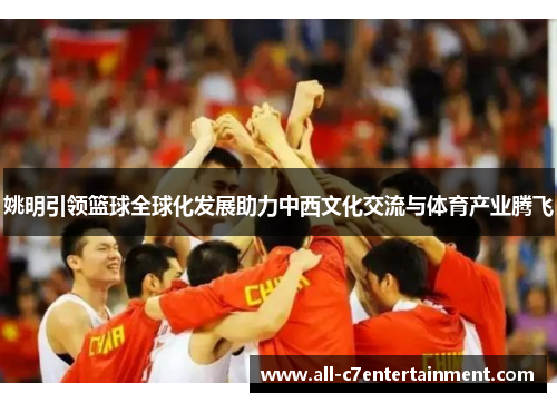 姚明引领篮球全球化发展助力中西文化交流与体育产业腾飞