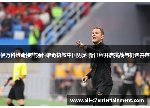 伊万科维奇接替扬科维奇执教中国男足 新征程开启挑战与机遇并存