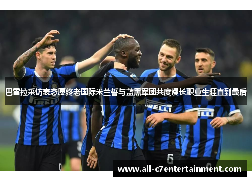 巴雷拉采访表态愿终老国际米兰誓与蓝黑军团共度漫长职业生涯直到最后