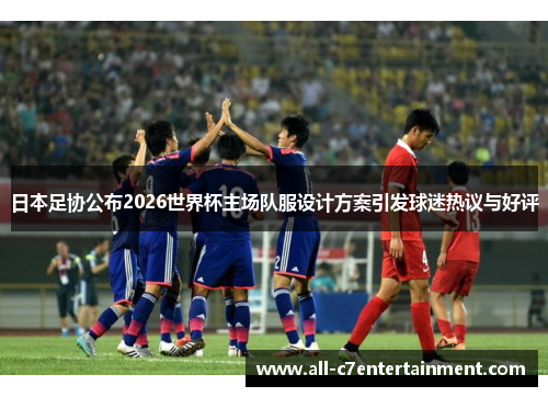 日本足协公布2026世界杯主场队服设计方案引发球迷热议与好评