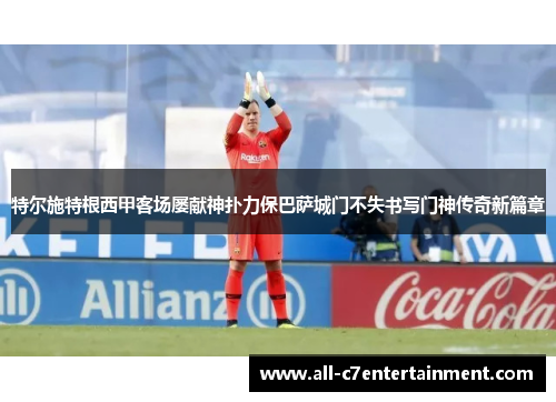 特尔施特根西甲客场屡献神扑力保巴萨城门不失书写门神传奇新篇章